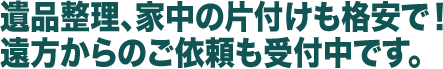 遺品整理、家中の片付けも格安で！遠方からのご依頼も受付中です。